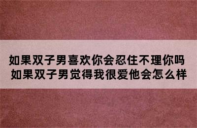 如果双子男喜欢你会忍住不理你吗 如果双子男觉得我很爱他会怎么样